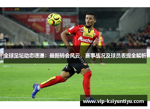 全球足坛动态速递：最新转会风云、赛事战况及球员表现全解析