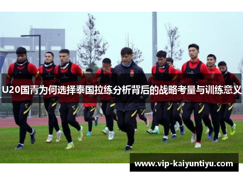 U20国青为何选择泰国拉练分析背后的战略考量与训练意义