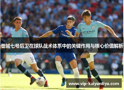 曼城七号后卫在球队战术体系中的关键作用与核心价值解析