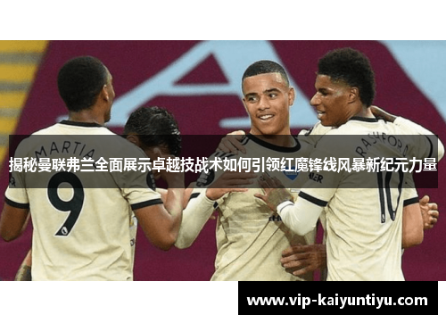 揭秘曼联弗兰全面展示卓越技战术如何引领红魔锋线风暴新纪元力量